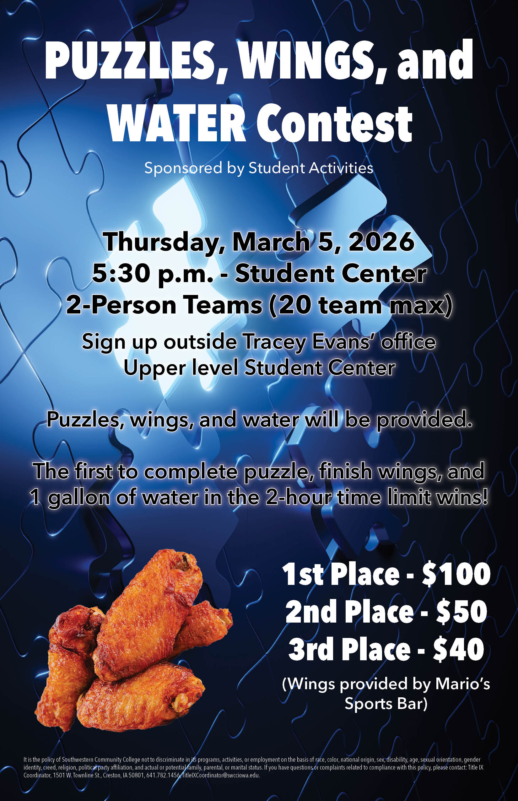 PUZZLES, WINGS, and WATER Contest Sponsored by Student Activities Thursday, March 5, 2026 5:30 p.m. - Student Center 2-Person Teams (20 team max) Sign up outside Tracey Evans' office Upper level Student Center Puzzles, wings, and water will be provided. The first to complete puzzle, finish wings, and 1 gallon of water in the 2-hour time limit wins! 1st Place - $100 2nd Place - $50 3rd Place - $40 (Wings provided by Mario's Sports Bar)