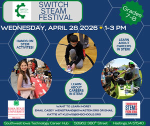 Switch Steam Festival Grades 7 through 8 Wednesday April 28th 2006 one through 3:00 PM Hands on STEM Activities learn about careers in STEM. Want to learn more? Email Casey West rand@iowa stem.org or email Kattie @ klouis@Emschools.org Southwest Iowa Technology career Hub 58962 380th St Hastings, IA 51540