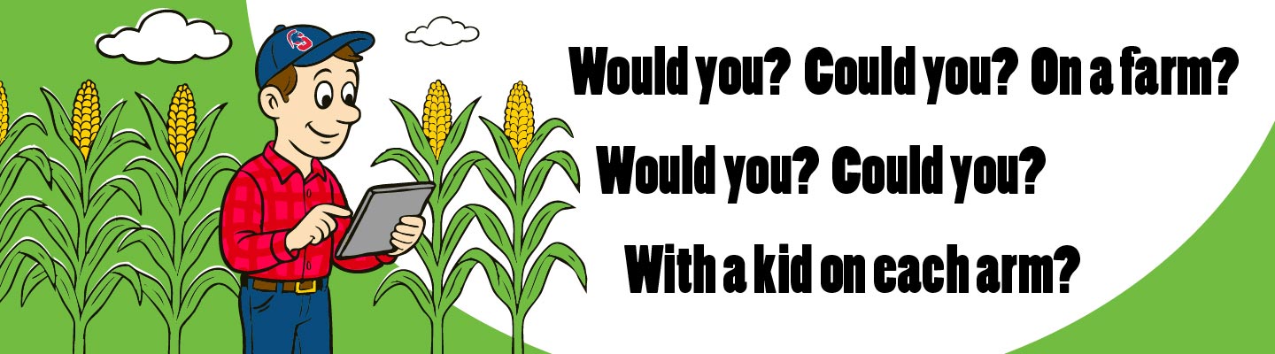 Would you? Could you? On a farm? Would you? Could you? With a kid on each arm?